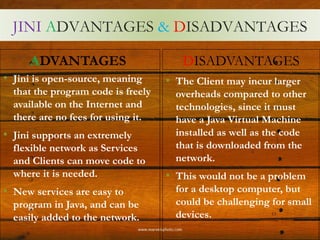 JINI ADVANTAGES & DISADVANTAGES
ADVANTAGES
• Jini is open-source, meaning
that the program code is freely
available on the Internet and
there are no fees for using it.
• Jini supports an extremely
flexible network as Services
and Clients can move code to
where it is needed.
• New services are easy to
program in Java, and can be
easily added to the network.
DISADVANTAGES
• The Client may incur larger
overheads compared to other
technologies, since it must
have a Java Virtual Machine
installed as well as the code
that is downloaded from the
network.
• This would not be a problem
for a desktop computer, but
could be challenging for small
devices. 13
 
