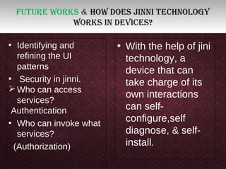 Future works & How does jinni tecHnology
works in devices?
• Identifying and
refining the UI
patterns
• Security in jinni.
 Who can access
services?
Authentication
• Who can invoke what
services?
(Authorization)
• With the help of jini
technology, a
device that can
take charge of its
own interactions
can self-
configure,self
diagnose, & self-
install.
 
