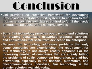 Conclusion
• Jini provides an extensive framework for developingJini provides an extensive framework for developing
flexible and robust distributed systems. In addition to thatflexible and robust distributed systems. In addition to that
it offers capabilities, which are required to fulfill the needsit offers capabilities, which are required to fulfill the needs
of modern end users of the network servicesof modern end users of the network services
• Sun’s Jini technology provides open, end-to-end solutionsSun’s Jini technology provides open, end-to-end solutions
for creating dynamically networked products, services,for creating dynamically networked products, services,
and applications that scale from devices to the enterprise.and applications that scale from devices to the enterprise.
• Because Jini technology addresses problems that onlyBecause Jini technology addresses problems that only
some companies are experiencing, the requirement forsome companies are experiencing, the requirement for
this technology is not always readily apparent. For thethis technology is not always readily apparent. For the
increasing number of companies that are already hittingincreasing number of companies that are already hitting
the problems of scale, component integration, and ad-hocthe problems of scale, component integration, and ad-hoc
networking, especially in the financial, automotive, andnetworking, especially in the financial, automotive, and
telecommunications industries, Jini technology is thetelecommunications industries, Jini technology is the
premier solution available today.premier solution available today.
 