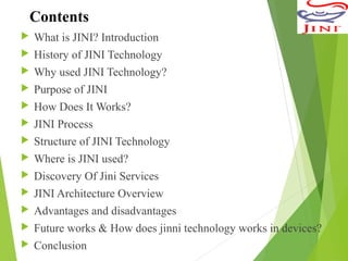 Contents
 What is JINI? Introduction
 History of JINI Technology
 Why used JINI Technology?
 Purpose of JINI
 How Does It Works?
 JINI Process
 Structure of JINI Technology
 Where is JINI used?
 Discovery Of Jini Services
 JINI Architecture Overview
 Advantages and disadvantages
 Future works & How does jinni technology works in devices?
 Conclusion
 