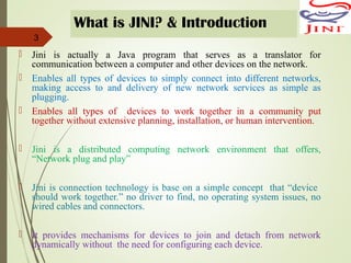 What is JINI? & Introduction
 Jini is actually a Java program that serves as a translator for
communication between a computer and other devices on the network.
 Enables all types of devices to simply connect into different networks,
making access to and delivery of new network services as simple as
plugging.
 Enables all types of devices to work together in a community put
together without extensive planning, installation, or human intervention.
 Jini is a distributed computing network environment that offers,
“Network plug and play”
 Jini is connection technology is base on a simple concept that “device
should work together.” no driver to find, no operating system issues, no
wired cables and connectors.
 It provides mechanisms for devices to join and detach from network
dynamically without the need for configuring each device.
3
 