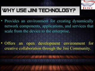 Why use JINI Technology?Why use JINI Technology?
• Provides an environment for creating dynamically
network components, applications, and services that
scale from the device to the enterprise.
• Offers an open development environment for
creative collaboration through the Jini Community.
 