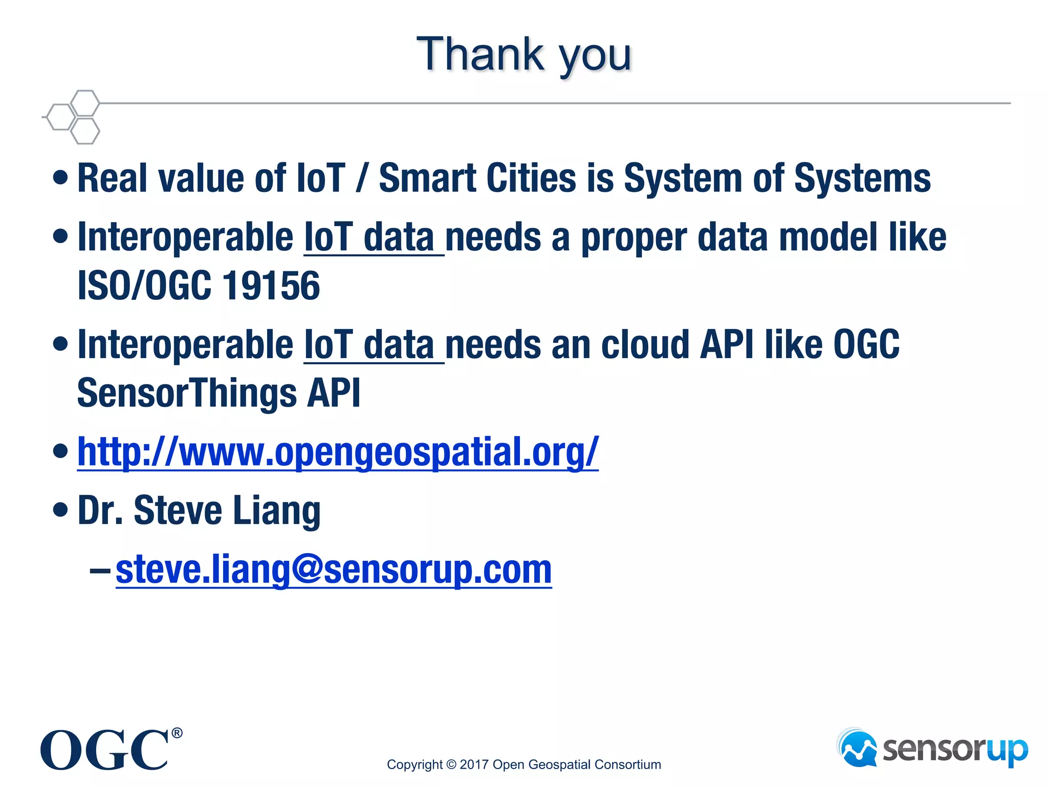OGC
®
Thank you
• Real value of IoT / Smart Cities is System of Systems
• Interoperable IoT data needs a proper data model like
ISO/OGC 19156
• Interoperable IoT data needs an cloud API like OGC
SensorThings API
• http://www.opengeospatial.org/
• Dr. Steve Liang
–steve.liang@sensorup.com
Copyright © 2017 Open Geospatial Consortium
 