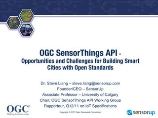 ®
OGC SensorThings API -
Opportunities and Challenges for Building Smart
Cities with Open Standards
Dr. Steve Liang – steve.liang@sensorup.com
Founder/CEO – SensorUp
Associate Professor – University of Calgary
Chair, OGC SensorThings API Working Group
Rapporteur, Q12/11 on IoT Specifications
Copyright © 2017 Open Geospatial Consortium
 