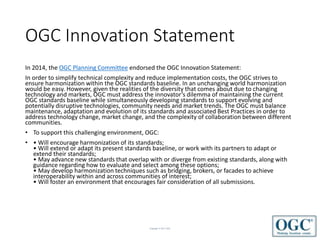 Copyright © 2017 OGC
OGC Innovation Statement
In 2014, the OGC Planning Committee endorsed the OGC Innovation Statement:
In order to simplify technical complexity and reduce implementation costs, the OGC strives to
ensure harmonization within the OGC standards baseline. In an unchanging world harmonization
would be easy. However, given the realities of the diversity that comes about due to changing
technology and markets, OGC must address the innovator’s dilemma of maintaining the current
OGC standards baseline while simultaneously developing standards to support evolving and
potentially disruptive technologies, community needs and market trends. The OGC must balance
maintenance, adaptation and evolution of its standards and associated Best Practices in order to
address technology change, market change, and the complexity of collaboration between different
communities.
• To support this challenging environment, OGC:
• • Will encourage harmonization of its standards;
• Will extend or adapt its present standards baseline, or work with its partners to adapt or
extend their standards;
• May advance new standards that overlap with or diverge from existing standards, along with
guidance regarding how to evaluate and select among these options;
• May develop harmonization techniques such as bridging, brokers, or facades to achieve
interoperability within and across communities of interest;
• Will foster an environment that encourages fair consideration of all submissions.
 