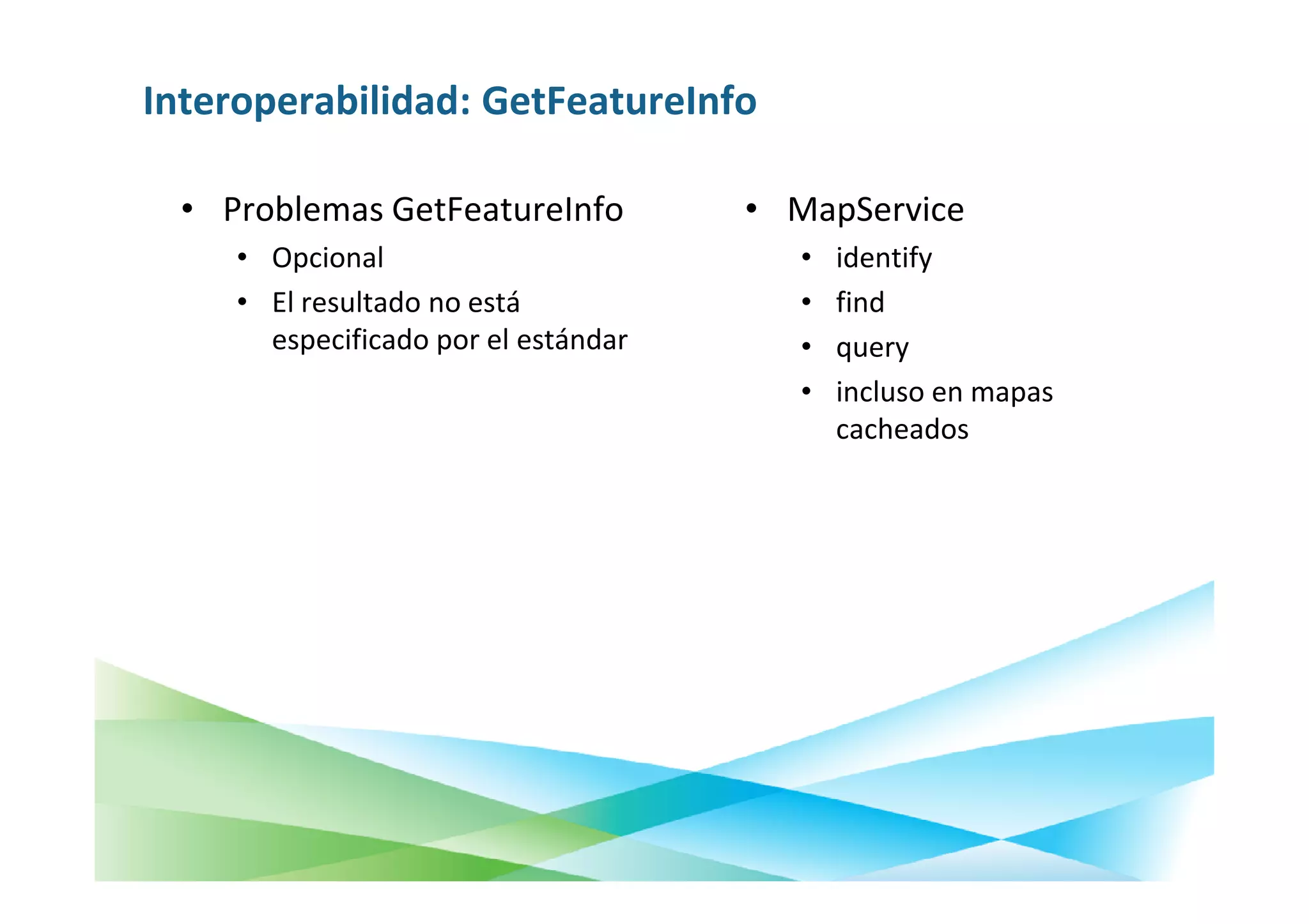 Interoperabilidad: GetFeatureInfo

  • Problemas GetFeatureInfo          • MapService
     • Opcional                          •   identify
     • El resultado no está              •   find
       especificado por el estándar      •   query
                                         •   incluso en mapas
                                             cacheados
 