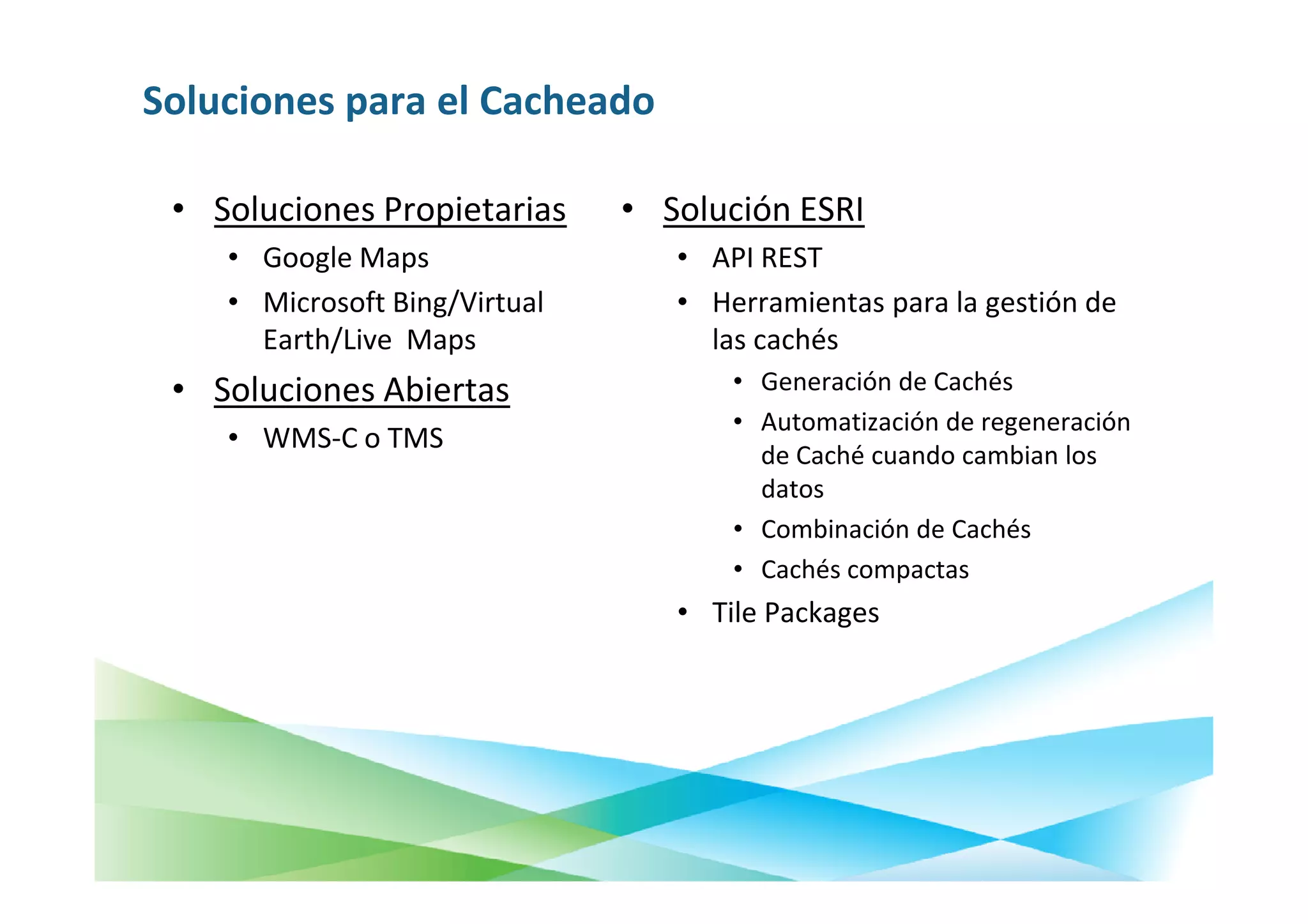 Soluciones para el Cacheado

 • Soluciones Propietarias     • Solución ESRI
    • Google Maps                 • API REST
    • Microsoft Bing/Virtual      • Herramientas para la gestión de
      Earth/Live Maps               las cachés
 • Soluciones Abiertas                • Generación de Cachés
                                      • Automatización de regeneración
    • WMS-C o TMS
                                        de Caché cuando cambian los
                                        datos
                                      • Combinación de Cachés
                                      • Cachés compactas
                                  • Tile Packages
 