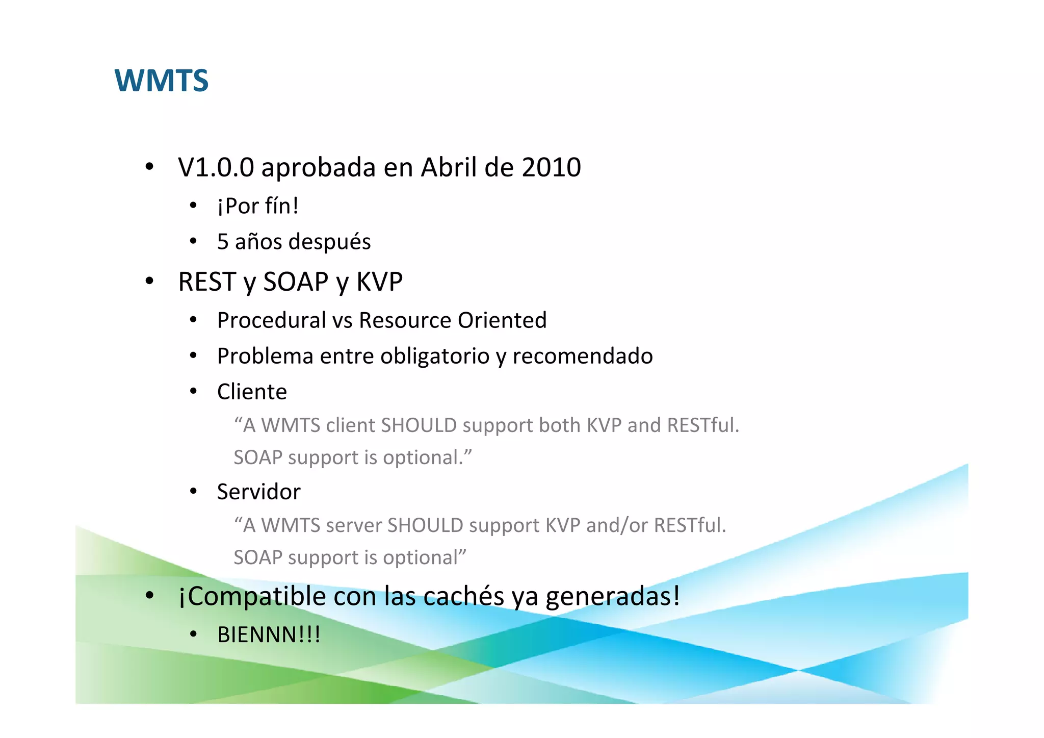 WMTS

 • V1.0.0 aprobada en Abril de 2010
    • ¡Por fín!
    • 5 años después
 • REST y SOAP y KVP
    • Procedural vs Resource Oriented
    • Problema entre obligatorio y recomendado
    • Cliente
        “A WMTS client SHOULD support both KVP and RESTful.
        SOAP support is optional.”
    • Servidor
        “A WMTS server SHOULD support KVP and/or RESTful.
        SOAP support is optional”
 • ¡Compatible con las cachés ya generadas!
    • BIENNN!!!
 