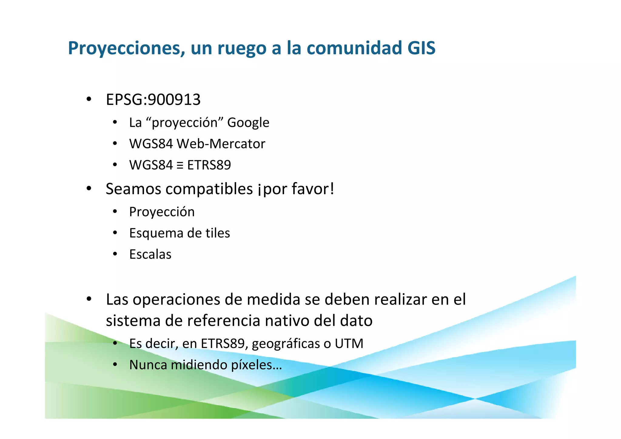 Proyecciones, un ruego a la comunidad GIS

  • EPSG:900913
     • La “proyección” Google
     • WGS84 Web-Mercator
     • WGS84 ≡ ETRS89
  • Seamos compatibles ¡por favor!
     • Proyección
     • Esquema de tiles
     • Escalas


  • Las operaciones de medida se deben realizar en el
    sistema de referencia nativo del dato
     • Es decir, en ETRS89, geográficas o UTM
     • Nunca midiendo píxeles…
 