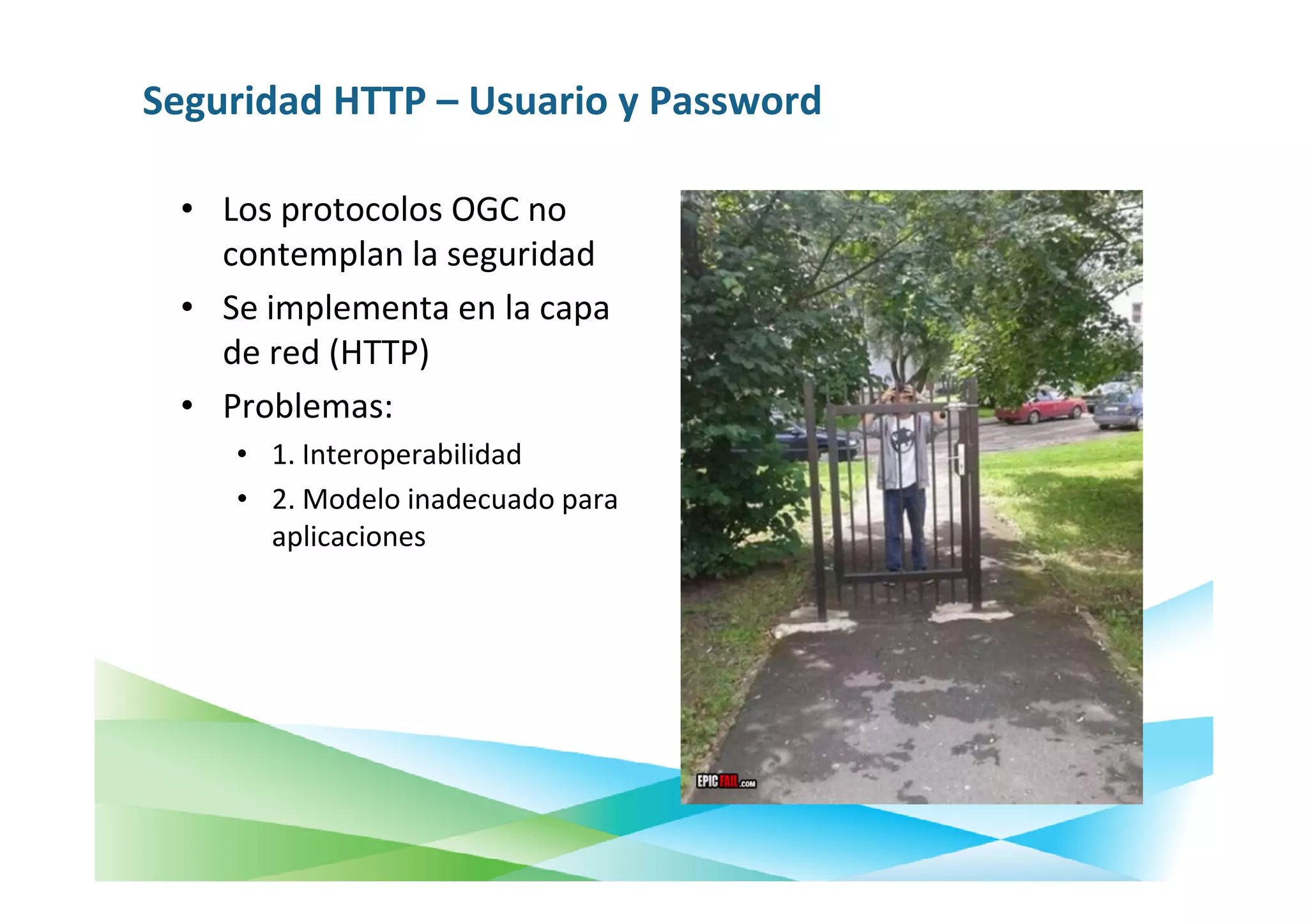 Seguridad HTTP – Usuario y Password

 • Los protocolos OGC no
   contemplan la seguridad
 • Se implementa en la capa
   de red (HTTP)
 • Problemas:
    • 1. Interoperabilidad
    • 2. Modelo inadecuado para
      aplicaciones
 