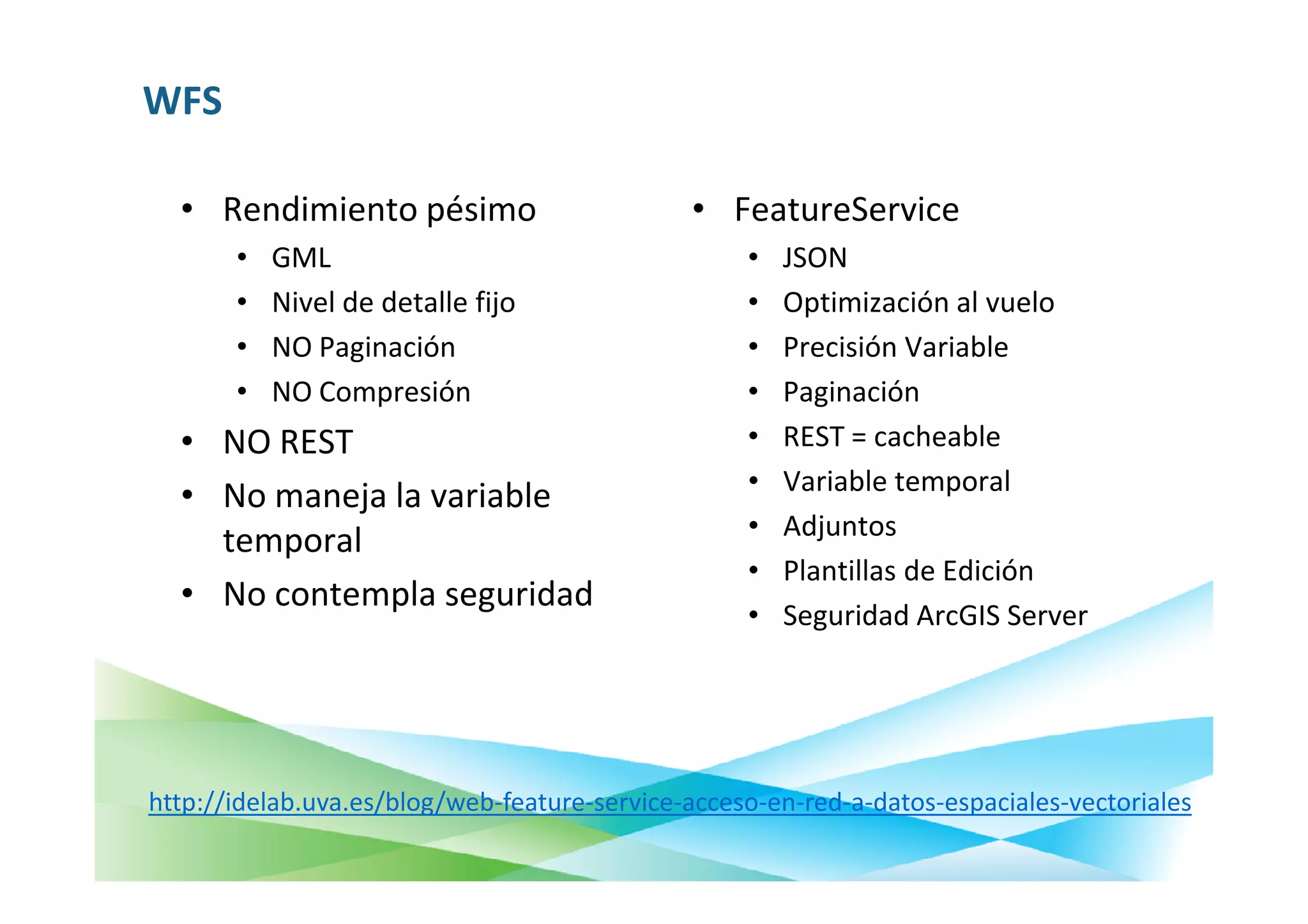 WFS

  • Rendimiento pésimo                        • FeatureService
       •   GML                                     •   JSON
       •   Nivel de detalle fijo                   •   Optimización al vuelo
       •   NO Paginación                           •   Precisión Variable
       •   NO Compresión                           •   Paginación
  • NO REST                                        •   REST = cacheable
                                                   •   Variable temporal
  • No maneja la variable
                                                   •   Adjuntos
    temporal
                                                   •   Plantillas de Edición
  • No contempla seguridad
                                                   •   Seguridad ArcGIS Server




http://idelab.uva.es/blog/web-feature-service-acceso-en-red-a-datos-espaciales-vectoriales
 