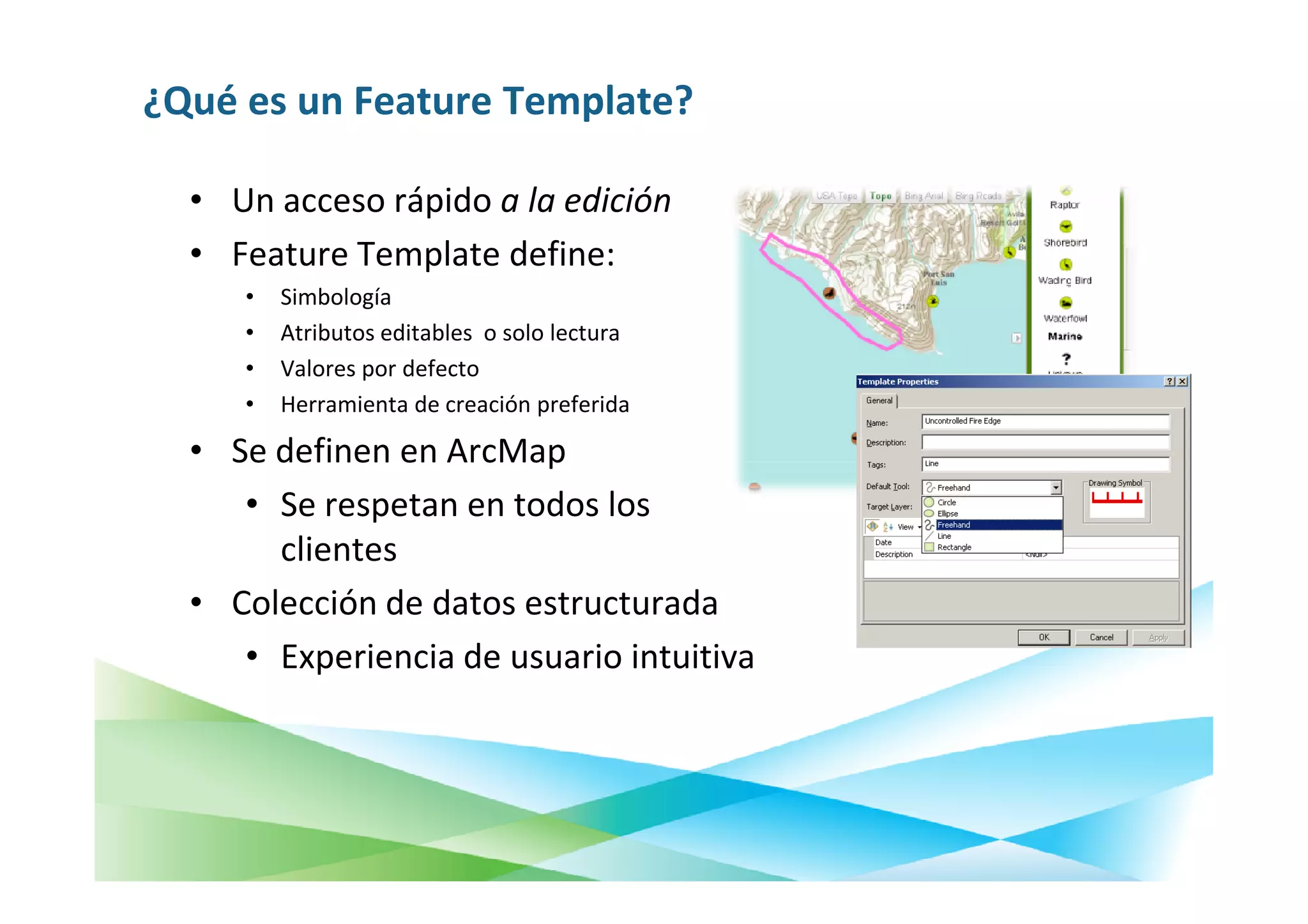 ¿Qué es un Feature Template?

  • Un acceso rápido a la edición
  • Feature Template define:
     •   Simbología
     •   Atributos editables o solo lectura
     •   Valores por defecto
     •   Herramienta de creación preferida

  • Se definen en ArcMap
     • Se respetan en todos los
       clientes
  • Colección de datos estructurada
     • Experiencia de usuario intuitiva
 
