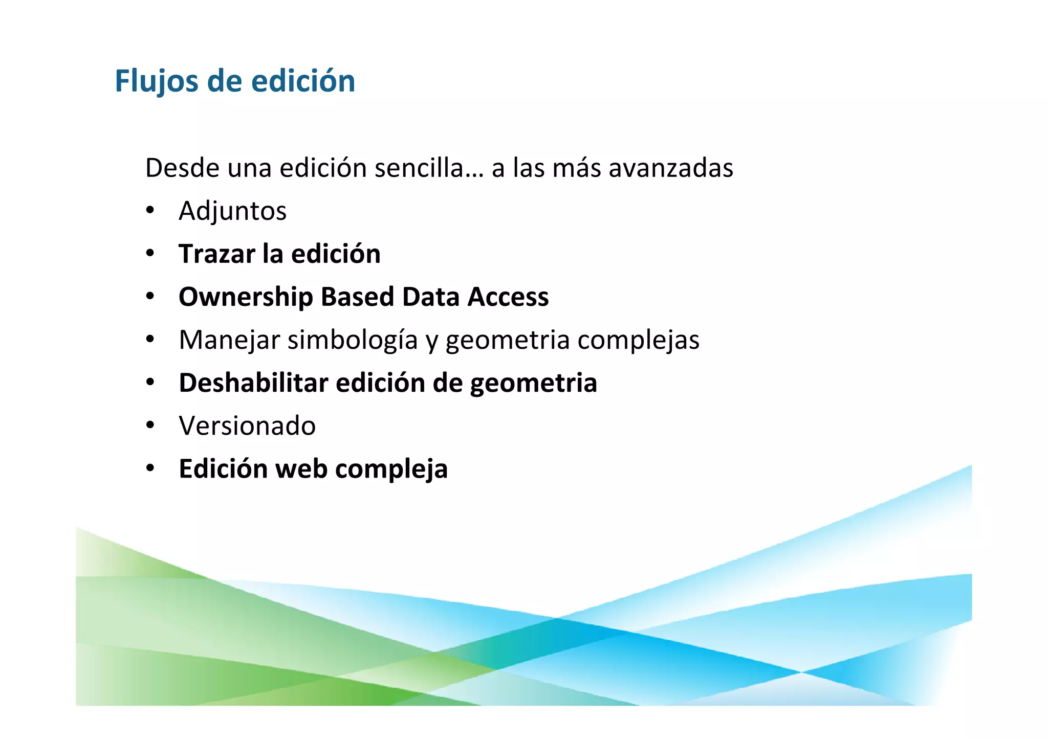 Flujos de edición

  Desde una edición sencilla… a las más avanzadas
  • Adjuntos
  • Trazar la edición
  • Ownership Based Data Access
  • Manejar simbología y geometria complejas
  • Deshabilitar edición de geometria
  • Versionado
  • Edición web compleja
 