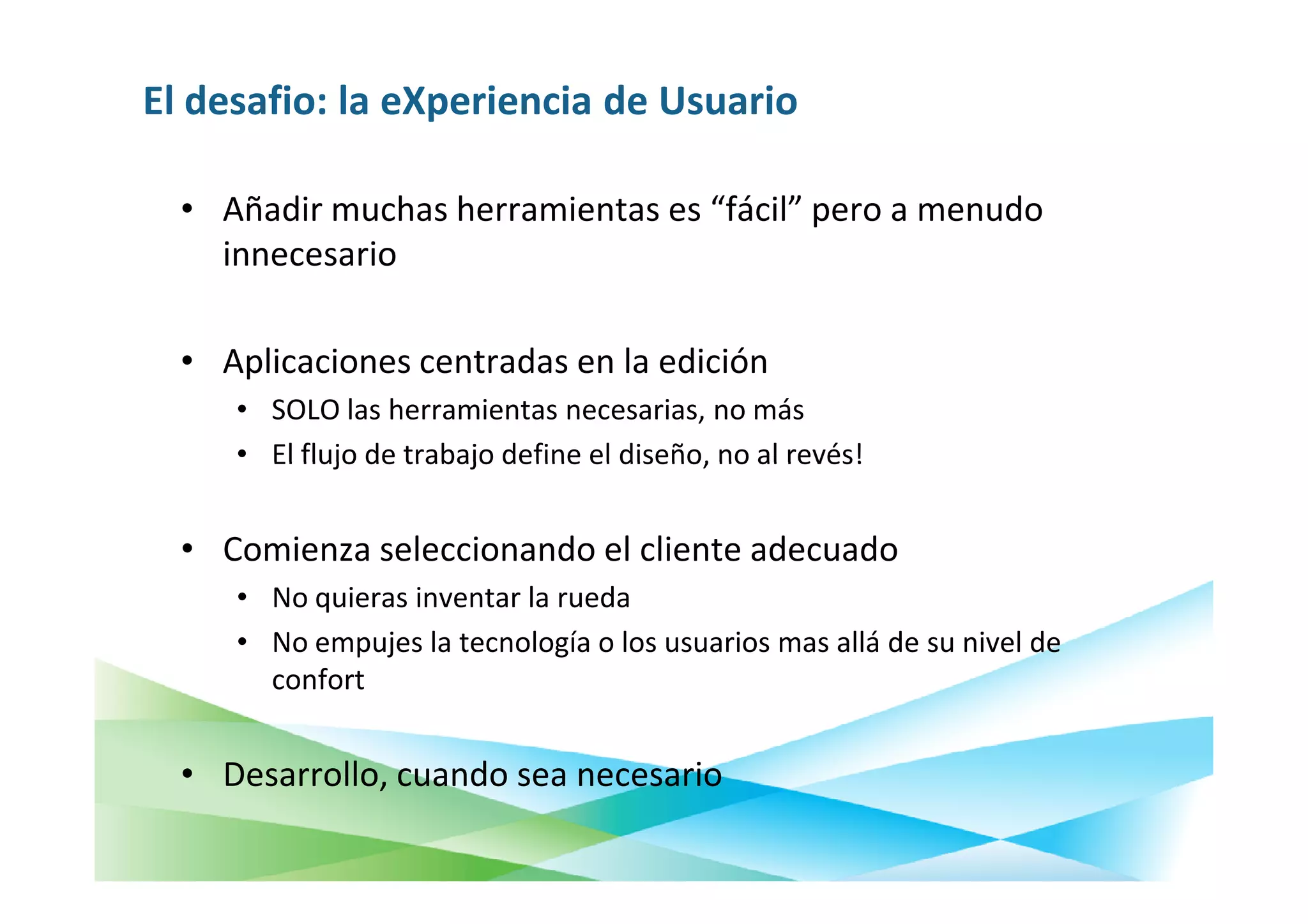 El desafio: la eXperiencia de Usuario

  • Añadir muchas herramientas es “fácil” pero a menudo
    innecesario

  • Aplicaciones centradas en la edición
     • SOLO las herramientas necesarias, no más
     • El flujo de trabajo define el diseño, no al revés!


  • Comienza seleccionando el cliente adecuado
     • No quieras inventar la rueda
     • No empujes la tecnología o los usuarios mas allá de su nivel de
       confort


  • Desarrollo, cuando sea necesario
 