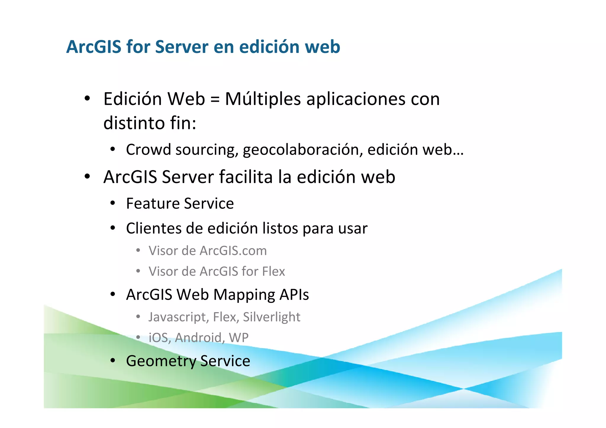 ArcGIS for Server en edición web

  • Edición Web = Múltiples aplicaciones con
    distinto fin:
     • Crowd sourcing, geocolaboración, edición web…
  • ArcGIS Server facilita la edición web
     • Feature Service
     • Clientes de edición listos para usar
        • Visor de ArcGIS.com
        • Visor de ArcGIS for Flex
     • ArcGIS Web Mapping APIs
        • Javascript, Flex, Silverlight
        • iOS, Android, WP
     • Geometry Service
 