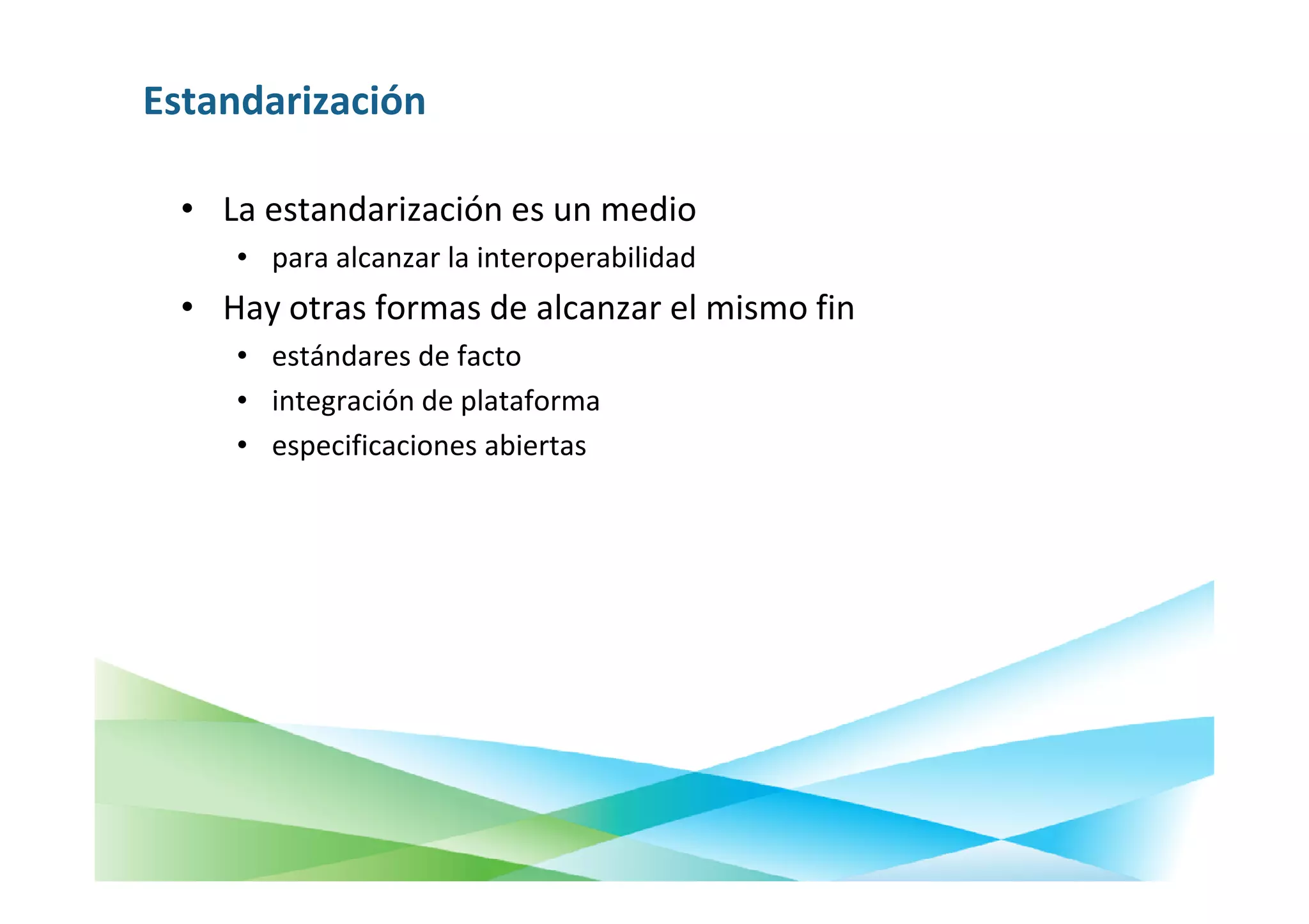 Estandarización

  • La estandarización es un medio
     • para alcanzar la interoperabilidad
  • Hay otras formas de alcanzar el mismo fin
     • estándares de facto
     • integración de plataforma
     • especificaciones abiertas
 