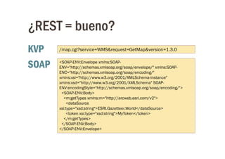 ¿REST = bueno?
KVP    /map.cgi?service=WMS&request=GetMap&version=1.3.0


SOAP   <SOAP-ENV:Envelope xmlns:SOAP-
       ENV="http://schemas.xmlsoap.org/soap/envelope/" xmlns:SOAP-
       ENC="http://schemas.xmlsoap.org/soap/encoding/"
       xmlns:xsi="http://www.w3.org/2001/XMLSchema-instance"
       xmlns:xsd="http://www.w3.org/2001/XMLSchema" SOAP-
       ENV:encodingStyle="http://schemas.xmlsoap.org/soap/encoding/">
        <SOAP-ENV:Body>
         <m:getTypes xmlns:m="http://arcweb.esri.com/v2">
           <dataSource
       xsi:type="xsd:string">ESRI.Gazetteer.World</dataSource>
           <token xsi:type="xsd:string">MyToken</token>
         </m:getTypes>
        </SOAP-ENV:Body>
       </SOAP-ENV:Envelope>
 