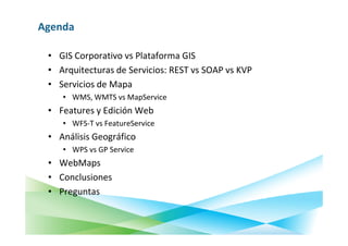 Agenda

 • GIS Corporativo vs Plataforma GIS
 • Arquitecturas de Servicios: REST vs SOAP vs KVP
 • Servicios de Mapa
    • WMS, WMTS vs MapService
 • Features y Edición Web
    • WFS-T vs FeatureService
 • Análisis Geográfico
    • WPS vs GP Service
 • WebMaps
 • Conclusiones
 • Preguntas
 