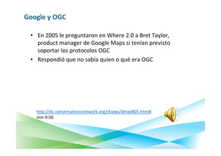 Google y OGC

 • En 2005 le preguntaron en Where 2.0 a Bret Taylor,
   product manager de Google Maps si tenían previsto
   soportar los protocolos OGC
 • Respondió que no sabía quien o qué era OGC




   http://itc.conversationsnetwork.org/shows/detail805.html#
   min 9:50
 