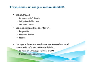 Proyecciones, un ruego a la comunidad GIS

  • EPSG:900913
     • La “proyección” Google
     • WGS84 Web-Mercator
     • WGS84 ≡ ETRS89
  • Seamos compatibles ¡por favor!
     • Proyección
     • Esquema de tiles
     • Escalas


  • Las operaciones de medida se deben realizar en el
    sistema de referencia nativo del dato
     • Es decir, en ETRS89, geográficas o UTM
     • Nunca midiendo píxeles…
 