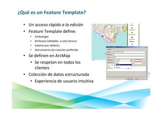 ¿Qué es un Feature Template?

  • Un acceso rápido a la edición
  • Feature Template define:
     •   Simbología
     •   Atributos editables o solo lectura
     •   Valores por defecto
     •   Herramienta de creación preferida

  • Se definen en ArcMap
     • Se respetan en todos los
       clientes
  • Colección de datos estructurada
     • Experiencia de usuario intuitiva
 