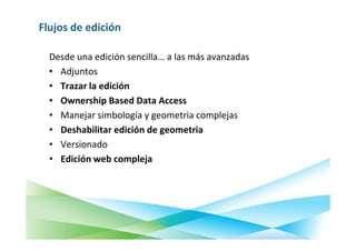 Flujos de edición

  Desde una edición sencilla… a las más avanzadas
  • Adjuntos
  • Trazar la edición
  • Ownership Based Data Access
  • Manejar simbología y geometria complejas
  • Deshabilitar edición de geometria
  • Versionado
  • Edición web compleja
 