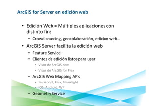 ArcGIS for Server en edición web

  • Edición Web = Múltiples aplicaciones con
    distinto fin:
     • Crowd sourcing, geocolaboración, edición web…
  • ArcGIS Server facilita la edición web
     • Feature Service
     • Clientes de edición listos para usar
        • Visor de ArcGIS.com
        • Visor de ArcGIS for Flex
     • ArcGIS Web Mapping APIs
        • Javascript, Flex, Silverlight
        • iOS, Android, WP
     • Geometry Service
 