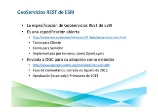 GeoServicios REST de ESRI

  • La especificación de GeoServicios REST de ESRI
  • Es una especificación abierta
     • http://www.esri.com/news/releases/10_3qtr/geoservices-rest.html
     • Tanto para Cliente
     • Como para Servidor
     • Implementada por terceros, como OpenLayers
  • Enviada a OGC para su adopción como estándar
     • http://www.opengeospatial.org/standards/requests/89
     • Fase de Comentarios: cerrada en Agosto de 2012
     • Aprobación [esperada]: Primavera de 2013
 