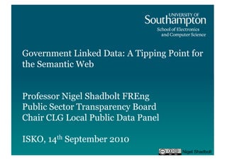 Government Linked Data: A Tipping Point for
the Semantic Web


Professor Nigel Shadbolt FREng
Public Sector Transparency Board
Chair CLG Local Public Data Panel

ISKO, 14th September 2010
                                      Nigel Shadbolt
 