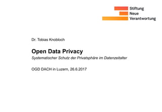 Dr. Tobias Knobloch
Open Data Privacy
OGD DACH in Luzern, 26.6.2017
Systematischer Schutz der Privatsphäre im Datenzeitalter
 