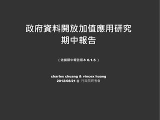 政府資料開放加值應用研究
    期中報告
     （依據期中報告版本 0.1.5 ）




  charles chuang & vincex huang
     2012/08/21 @ 行政院研考會
 