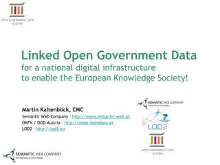 Linked Open Government Data
for a national digital infrastructure
to enable the European Knowledge Society!


Martin Kaltenböck, CMC
Semantic Web Company – http://www.semantic-web.at
OKFN / OGD Austria – http://www.opendata.at
LOD2 – http://lod2.eu
 