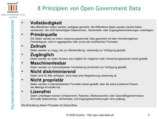 © OGD Austria – http://gov.opendata.at/ Vollständigkeit   Alle öffentlichen Daten werden verfügbar gemacht. Als Öffentliche Daten werden hierbei Daten verstanden, die nicht berechtigten Datenschutz-, Sicherheits- oder Zugangsbeschränkungen unterliegen. Primärquelle Die Daten werden an ihrem Ursprung gesammelt. Dies geschieht mit dem höchstmöglichen  Feinheitsgrad, nicht in aggregierten oder sonst wie modifizierten Formaten. Zeitnah Daten werden so zügig, wie zur Werterhaltung, notwendig zur Verfügung gestellt. Zugänglich Daten werden so vielen Nutzern wie möglich für möglichst viele Verwendungszwecke bereit gestellt. Maschinenlesbar Daten werden zur automatisierten Verarbeitung strukturiert zur Verfügung gestellt. Nicht diskriminierend Daten sind für Alle verfügbar, ohne dass eine Registrierung notwendig ist. Nicht proprietär Daten werden in standardisierten Formaten bereit gestellt, über die keine juristische Person  die alleinige Kontrolle hat. Lizenzfrei Daten unterliegen keinem Urheberrecht, Patenten, Markenzeichen oder Geschäftsgeheimnissen. Sinnvolle Datenschutz-, Sicherheits- und Zugangsbeschränkungen sind zulässig. Die Einhaltung dieser Prinzipien ist überprüfbar. 8 Prinzipien von Open Government Data 