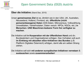 © OGD Austria – http://gov.opendata.at/ Über die Initiative  (Stand Dez. 2010) Unser  gemeinsames Ziel  ist es, ähnlich wie in den USA, UK, Australien, Neuseeland, Holland, Finnland, etc.  öffentliche (nicht personenbezogene) Daten  (GIS-Daten, Mikrozensus, Volkszählung, Umweltdaten, Verkehrsdaten, Daten versch. NPOs, NGOs, etc.)  in Menschen- UND Maschinen-lesbarer Form frei verfügbar zu machen .  Die Initiative soll  in Kooperation mit der öffentlichen Hand  und div. Bundesämtern und Organisationen erfolgen. Das Vorhaben soll auch  im Einklang mit aktuellen eGov-Initiativen des Bundes  (z.B. Plattform Digitales Österreich) erfolgen, damit alle am selben Strang ziehen. Die Initiative soll sich  mit anderen europäischen Initiativen vernetzen  &  austauschen  sowie  zusammenarbeiten ! Open Government Data (OGD) Austria 