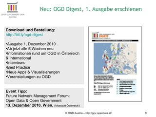 © OGD Austria – http://gov.opendata.at/ Neu: OGD Digest, 1. Ausgabe erschienen Download und Bestellung:  http://bit.ly/ogd-digest   Ausgabe 1, Dezember 2010 Ab jetzt alle 6 Wochen neu Informationen rund um OGD in Österreich & International Interviews Best Practise Neue Apps & Visualisierungen Veranstaltungen zu OGD Event Tipp: Future Network Management Forum: Open Data & Open Government 13. Dezember 2010, Wien,  ( Microsoft Österreich ) 