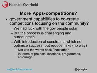 government capabilities to co-create competitions focusing on the community? We had luck with the gov people sofar But the process is challenging and bureaucratic With introduction of constraints which not optimize success, but reduce risks (no way) Not use the words hack / hackathon In terms of projects, locations, programmes, entourage More Apps-competitions? 