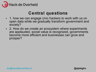 1. how we can engage civic hackers to work with us on open data while we gradually transform government and society? 2. How do we create an ecosystem where experiments are applauded, social value is recognized, governments become more efficient and businesses can grow and prosper? Central questions 