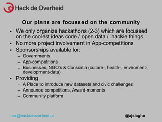 We only organize hackathons (2-3) which are focussed on the coolest ideas code / open data /  hackie things No more project involvement in App-competitions Sponsorships available for: Governments App-competitions Businesses, NGOs & Consortia (culture-, health-, enviroment-, development-data) Providing A Place to introduce new datasets and civic challenges Announce competitions, Award-moments Community platform Our plans are focussed on the community 