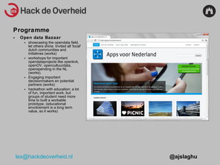 Programme Open data Bazaar  showcasing the opendata field, let others shine. Invited all 'local' dutch communities and initiatives (works) workshops for important opendataprojects like openkvk, openOV, opencultuurdata, openspending in the NL (works). Engaging important decisionmakers en potential partners (works) hackathon with education: a lot of fun, important work, but groups of student need more time to built a workable prototype. (educational envolvement is a long term value, so it works) 