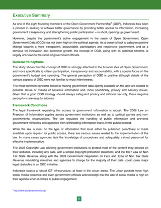 8
Executive Summary
As one of the eight founding members of the Open Government Partnership9
(OGP), Indonesia has been
a pioneer in seeking to achieve better governance by providing better access to information, increasing
government transparency and strengthening public participation – in short, opening up government.
However, despite the government’s active engagement in the realm of Open Government, Open
Government Data (OGD) has not been high on the political agenda. As a powerful tool to catalyse positive
change towards a more transparent, accountable, participatory and responsive government, and as a
stimulus for innovation and economic growth, the concept of OGD, along with its potential benefits, is
largely unknown to the ranks of government officials.
General Perceptions
The study shows that the concept of OGD is strongly attached to the broader idea of Open Government,
and more specifically to citizen participation, transparency and accountability, with a special focus on the
government’s budget and spending. The general perception of OGD is positive although details of the
various aspects of OGD were not familiar to most interviewees.
The most common concerns linked to making government data openly available on the web are related to
possible abuse or misuse of sensitive information and, more specifically, privacy and secrecy issues.
Given that a good OGD strategy should always safeguard privacy and national security, these negative
perceptions are easy to address.
Framework Conditions
The legal framework regulating the access to government information is robust. The 2008 Law on
Freedom of Information applies across government institutions as well as to political parties and non-
governmental organizations. The law regulates the handling of public information and prevents
government ministries and agencies from withholding information that is in the public interest.
While the law is clear on the type of information that must either be published proactively or made
available upon request for public access, there are various issues related to the implementation of the
law. In many cases agencies lack the knowledge of procedures and adequately trained personnel for
effective implementation.
The 2002 Copyright Law allowing government institutions to protect most of the content they provide on
their websites, including any data, with a simple copyright protection statement, and the 1997 Law on Non
Tax State Revenue along with the 2009 Government Regulation on Fare and Type of Non Tax State
Revenue mandating ministries and agencies to charge for the majority of their data, could pose major
legal obstacles to an OGD initiative.
Indonesia boasts a robust ICT infrastructure, at least in the urban areas. The urban pockets have high
social media presence and even government officials acknowledge that the use of social media is high on
their agenda when it comes to public engagement.
9
	
  http://www.opengovpartnership.org/	
  	
  
 
