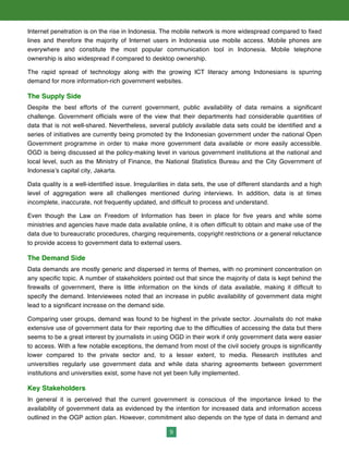 9
Internet penetration is on the rise in Indonesia. The mobile network is more widespread compared to fixed
lines and therefore the majority of Internet users in Indonesia use mobile access. Mobile phones are
everywhere and constitute the most popular communication tool in Indonesia. Mobile telephone
ownership is also widespread if compared to desktop ownership.
The rapid spread of technology along with the growing ICT literacy among Indonesians is spurring
demand for more information-rich government websites.
The Supply Side
Despite the best efforts of the current government, public availability of data remains a significant
challenge. Government officials were of the view that their departments had considerable quantities of
data that is not well-shared. Nevertheless, several publicly available data sets could be identified and a
series of initiatives are currently being promoted by the Indonesian government under the national Open
Government programme in order to make more government data available or more easily accessible.
OGD is being discussed at the policy-making level in various government institutions at the national and
local level, such as the Ministry of Finance, the National Statistics Bureau and the City Government of
Indonesia’s capital city, Jakarta.
Data quality is a well-identified issue. Irregularities in data sets, the use of different standards and a high
level of aggregation were all challenges mentioned during interviews. In addition, data is at times
incomplete, inaccurate, not frequently updated, and difficult to process and understand.
Even though the Law on Freedom of Information has been in place for five years and while some
ministries and agencies have made data available online, it is often difficult to obtain and make use of the
data due to bureaucratic procedures, charging requirements, copyright restrictions or a general reluctance
to provide access to government data to external users.
The Demand Side
Data demands are mostly generic and dispersed in terms of themes, with no prominent concentration on
any specific topic. A number of stakeholders pointed out that since the majority of data is kept behind the
firewalls of government, there is little information on the kinds of data available, making it difficult to
specify the demand. Interviewees noted that an increase in public availability of government data might
lead to a significant increase on the demand side.
Comparing user groups, demand was found to be highest in the private sector. Journalists do not make
extensive use of government data for their reporting due to the difficulties of accessing the data but there
seems to be a great interest by journalists in using OGD in their work if only government data were easier
to access. With a few notable exceptions, the demand from most of the civil society groups is significantly
lower compared to the private sector and, to a lesser extent, to media. Research institutes and
universities regularly use government data and while data sharing agreements between government
institutions and universities exist, some have not yet been fully implemented.
Key Stakeholders
In general it is perceived that the current government is conscious of the importance linked to the
availability of government data as evidenced by the intention for increased data and information access
outlined in the OGP action plan. However, commitment also depends on the type of data in demand and
 