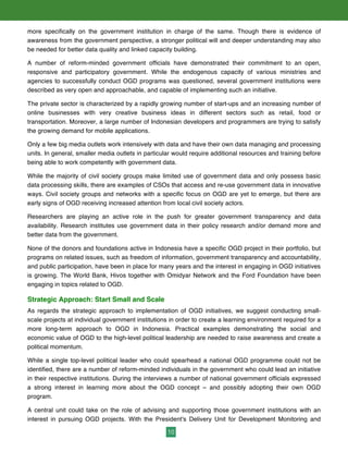 10
more specifically on the government institution in charge of the same. Though there is evidence of
awareness from the government perspective, a stronger political will and deeper understanding may also
be needed for better data quality and linked capacity building.
A number of reform-minded government officials have demonstrated their commitment to an open,
responsive and participatory government. While the endogenous capacity of various ministries and
agencies to successfully conduct OGD programs was questioned, several government institutions were
described as very open and approachable, and capable of implementing such an initiative.
The private sector is characterized by a rapidly growing number of start-ups and an increasing number of
online businesses with very creative business ideas in different sectors such as retail, food or
transportation. Moreover, a large number of Indonesian developers and programmers are trying to satisfy
the growing demand for mobile applications.
Only a few big media outlets work intensively with data and have their own data managing and processing
units. In general, smaller media outlets in particular would require additional resources and training before
being able to work competently with government data.
While the majority of civil society groups make limited use of government data and only possess basic
data processing skills, there are examples of CSOs that access and re-use government data in innovative
ways. Civil society groups and networks with a specific focus on OGD are yet to emerge, but there are
early signs of OGD receiving increased attention from local civil society actors.
Researchers are playing an active role in the push for greater government transparency and data
availability. Research institutes use government data in their policy research and/or demand more and
better data from the government.
None of the donors and foundations active in Indonesia have a specific OGD project in their portfolio, but
programs on related issues, such as freedom of information, government transparency and accountability,
and public participation, have been in place for many years and the interest in engaging in OGD initiatives
is growing. The World Bank, Hivos together with Omidyar Network and the Ford Foundation have been
engaging in topics related to OGD.
Strategic Approach: Start Small and Scale
As regards the strategic approach to implementation of OGD initiatives, we suggest conducting small-
scale projects at individual government institutions in order to create a learning environment required for a
more long-term approach to OGD in Indonesia. Practical examples demonstrating the social and
economic value of OGD to the high-level political leadership are needed to raise awareness and create a
political momentum.
While a single top-level political leader who could spearhead a national OGD programme could not be
identified, there are a number of reform-minded individuals in the government who could lead an initiative
in their respective institutions. During the interviews a number of national government officials expressed
a strong interest in learning more about the OGD concept – and possibly adopting their own OGD
program.
A central unit could take on the role of advising and supporting those government institutions with an
interest in pursuing OGD projects. With the President's Delivery Unit for Development Monitoring and
 