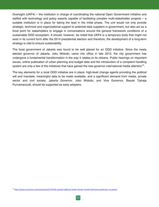 11
Oversight (UKP4) – the institution in charge of coordinating the national Open Government initiative and
staffed with technology and policy experts capable of facilitating complex multi-stakeholder projects – a
suitable institution is in place for taking the lead in the initial phase. The unit would not only provide
strategic, technical and organizational support to potential data suppliers in government, but also act as a
focal point for stakeholders to engage in conversations around the general framework conditions of a
sustainable OGD ecosystem. It should, however, be noted that UKP4 is a temporary body that might not
exist in its current form after the 2014 presidential election and therefore, the development of a long-term
strategy is vital to ensure sustainability.
The local government of Jakarta was found to be well placed for an OGD initiative. Since the newly
elected governor of Jakarta, Joko Widodo, came into office in late 2012, the city government has
undergone a fundamental transformation in the way it relates to its citizens. Public hearings on important
issues, online publication of urban planning and budget data and the introduction of a complaint handling
system are only a few of the initiatives that have gained the new governor international media attention10
.
The key elements for a local OGD initiative are in place: high-level change agents providing the political
will and mandate, meaningful data to be made available, and a significant demand from media, private
sector and civil society. Jakarta Governor, Joko Widodo, and Vice Governor, Basuki Tjahaja
Purnamacould, should be supported as early adopters.
10
	
  http://www.economist.com/news/asia/21570726-­‐capitals-­‐efficient-­‐leader-­‐breaks-­‐mould-­‐indonesian-­‐politicians-­‐no-­‐jokowi	
  	
  
 