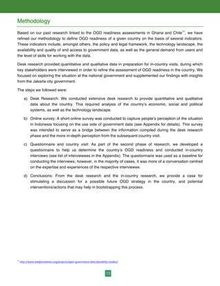 13
Methodology
Based on our past research linked to the OGD readiness assessments in Ghana and Chile11
, we have
refined our methodology to define OGD readiness of a given country on the basis of several indicators.
These indicators include, amongst others, the policy and legal framework, the technology landscape, the
availability and quality of and access to government data, as well as the general demand from users and
the level of skills for working with the data.
Desk research provided quantitative and qualitative data in preparation for in-country visits, during which
key stakeholders were interviewed in order to refine the assessment of OGD readiness in the country. We
focused on exploring the situation at the national government and supplemented our findings with insights
from the Jakarta city government.
The steps we followed were:
a) Desk Research: We conducted extensive desk research to provide quantitative and qualitative
data about the country. This required analysis of the country’s economic, social and political
systems, as well as the technology landscape.
b) Online survey: A short online survey was conducted to capture people’s perception of the situation
in Indonesia focusing on the use side of government data (see Appendix for details). This survey
was intended to serve as a bridge between the information compiled during the desk research
phase and the more in-depth perception from the subsequent country visit.
c) Questionnaire and country visit: As part of the second phase of research, we developed a
questionnaire to help us determine the country’s OGD readiness and conducted in-country
interviews (see list of interviewees in the Appendix). The questionnaire was used as a baseline for
conducting the interviews; however, in the majority of cases, it was more of a conversation centred
on the expertise and experiences of the respective interviewee.
d) Conclusions: From the desk research and the in-country research, we provide a case for
stimulating a discussion for a possible future OGD strategy in the country, and potential
interventions/actions that may help in bootstrapping this process.
11
	
  http://www.webfoundation.org/projects/open-­‐government-­‐data-­‐feasibility-­‐studies/
 