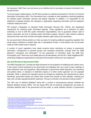 19
the repressive 1982 Press Law and serves as an effective tool for journalists to demand information from
the government.
To ensure proper implementation, UU KIP also provides an institutional framework in the form of a Central
Information Commission (KIP). The Commission has a mandate to draft regulations, technical guidelines
for standard public information services and dispute redressal. In addition, it is responsible for the
settlement of disputes between the individual or organization requesting information and the respective
institution holding the same.
KIP enacted a Regulation on Standard Public Information Services (No. 1/2010), and established
mechanisms for resolving public information disputes. These regulations are a reference for public
authorities on how to fulfil their public information responsibilities, how to guarantee citizens’ right to
access information and how to disclose public information properly. However, desk research evidence
shows that these rules have not been thoroughly followed, again owing to low awareness.
As one government official pointed out, there are plans for enacting additional supporting regulation that
would require institutions to publish data sets in spreadsheet formats. A final decision has not yet been
made as further expert input is required.
A number of recent regulations have raised concerns about restrictions on access to government
information, infringements of personal privacy and increased censorship, amongst them the 2008
Electronic Transaction and Information 21
for the supervision of information flows; the 2008 Anti-
Pornography Law22
which was much talked about by all interviewees; and the 2011 State Intelligence Bill23
authorizing intelligence organizations to intercept communication without prior court approval24
.
Use and Re-Use of Government Data
The 2002 Copyright Law25
provides the legal framework for the protection of intellectual and creative work.
It also covers content produced by the government and stipulates that “any result of open meetings of
state institutions; laws and regulations; state addresses or government official speeches; court decisions
and judicial orders; or decisions of arbitration boards or of other similar agencies” are not copyright
protected. While in general the copyright cannot be infringed by publishing and reproducing the above
mentioned, government bodies can protect other content they provide on their websites, including any
data, with a simple copyright protection statement. The law is currently in the process of being revised.26
The 1997 Law on National Statistics27
along with a number of accompanying decrees instituted the
National Statistics Bureau (BPS). The law equips BPS with far-reaching competencies and tasks for
providing statistical data to the government and the public, to assist statistics divisions of government
21
	
  http://www.setneg.go.id/components/com_perundangan/docviewer.php?id=1969&filename=UU%2011%20Tahun%202008.pdf	
  	
  
22
	
  http://www.kemenag.go.id/file/dokumen/442008.pdf	
  [in	
  Indonesian]	
  
23
	
  http://www.bin.go.id/asset/upload/UU_2011_17.pdf	
  
24
	
  http://www.freedomhouse.org/report/freedom-­‐press/2012/indonesia	
  	
  
25
	
  http://www.wipo.int/wipolex/en/details.jsp?id=2262
26
	
  http://www.eurocham.or.id/joomla/index.php?option=com_content&view=article&id=708:indonesias-­‐slow-­‐ip-­‐law-­‐amendment-­‐process-­‐
continues&catid=91:blog&Itemid=255	
  	
  
27
	
  http://www.unescap.org/stat/meet/nsds3/law_on_statistics_Indonesia.pdf	
  	
  
 