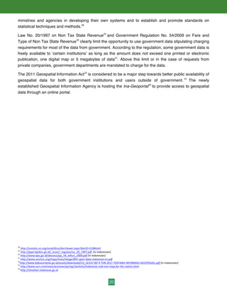 20
ministries and agencies in developing their own systems and to establish and promote standards on
statistical techniques and methods.28
Law No. 20/1997 on Non Tax State Revenue29
and Government Regulation No. 54/2009 on Fare and
Type of Non Tax State Revenue30
clearly limit the opportunity to use government data stipulating charging
requirements for most of the data from government. According to the regulation, some government data is
freely available to ‘certain institutions’ as long as the amount does not exceed one printed or electronic
publication, one digital map or 5 megabytes of data31
. Above this limit or in the case of requests from
private companies, government departments are mandated to charge for the data.
The 2011 Geospatial Information Act32
is considered to be a major step towards better public availability of
geospatial data for both government institutions and users outside of government. 33
The newly
established Geospatial Information Agency is hosting the Ina-Geoportal34
to provide access to geospatial
data through an online portal.
28
	
  http://unstats.un.org/unsd/dnss/docViewer.aspx?docID=510#start	
  	
  
29
	
  http://pppl.depkes.go.id/_asset/_regulasi/uu_20_1997.pdf	
  	
  [in	
  Indonesian]	
  
30
	
  http://www.bps.go.id/aboutus/pp_54_tahun_2009.pdf	
  [in	
  Indonesian]	
  
31
	
  http://www.sesrtcic.org/imgs/news/image/841-­‐open-­‐data-­‐indonesia-­‐en.pdf	
  	
  
32
http://www.bakosurtanal.go.id/assets/download/UU_IG/UU	
  NO	
  4	
  THN	
  2011	
  TENTANG	
  INFORMASI	
  GEOSPASIAL.pdf	
  [in	
  Indonesian]	
  
33
	
  http://www.esri.com/news/arcnews/spring12articles/indonesia-­‐nsdi-­‐one-­‐map-­‐for-­‐the-­‐nation.html	
  	
  
34
:http://tanahair.indonesia.go.id	
  	
  
 