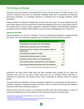 22
Technology Landscape
Information and Communication Technologies (ICTs) have a key role to play in the OGD concept. In the
context of Indonesia where there are significant challenges linked both to processing and delivering
government information, it is especially important to understand how to leverage significant mobile
penetration.35
Indonesia boasts of a robust ICT infrastructure, at least in the urban areas. The urban pockets have high
social media presence and even government officials acknowledge that the use of social media is high on
their agenda when it comes to public engagement. Indonesia’s President, Susilo Bambang Yudhoyono,
has gained more than 2 Million Twitter followers since joining the microblogging service in April 201336
.
Internet & the Web
Internet penetration is on the rise in Indonesia. The rate of mobile phone penetration is leading the fixed
line access. 18% of the Indonesian population were connected to the Internet by the end of 2011.
Year 2011
Fixed-telephone subscriptions (per 100 inhabitants) 15.9
Mobile-cellular subscriptions (per 100 inhabitants) 97.7
International Internet bandwidth Rural population (Bits/s per
Internet user)
7,196
Households with computer (% of total) 12
Households with Internet access (% of total) 7
Individuals using the Internet (% of total population) 18
Fixed (wired) broadband subscriptions (per 100 inhabitants) 1.1
Active mobile-broadband subscriptions (per 100 inhabitants) 22.2
Source:	
  International	
  Telecommunication	
  Union,	
  2012
37
	
  
Indonesians are heavy social media users and have constantly been amongst the top Twitter and
Facebook users over the last years. Social media sites can be accessed without restrictions or
interference by government and therefore social media is becoming an important channel for political
debate.
The government has undertaken a massive campaign to clamp down on pornography and hate speech. It
maintains a database of blacklisted domains and URLs to filter out content and it provides this database
reference to ISPs while monitoring compliance.38
While the above has had its share of controversies and ISPs have held muted protests, we could not
unearth any widespread use of such tactics to censor and prevent access by the government.
35
	
  http://www.pnpm-­‐support.org/sites/default/files/AKIL_mission_report_Oct29.pdf	
  	
  
36
	
  https://twitter.com/SBYudhoyono	
  	
  
37
	
  http://www.itu.int/en/ITU-­‐D/Statistics/Documents/publications/mis2012/MIS2012_without_Annex_4.pdf
38
	
  http://www.freedomhouse.org/report/freedom-­‐net/2012/indonesia	
  	
  
 