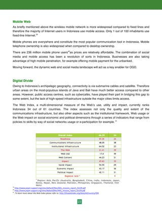 23
Mobile Web	
  	
  
As briefly mentioned above the wireless mobile network is more widespread compared to fixed lines and
therefore the majority of Internet users in Indonesia use mobile access. Only 1 out of 100 inhabitants use
fixed-line Internet.39
Mobile phones are everywhere and constitute the most popular communication tool in Indonesia. Mobile
telephone ownership is also widespread when compared to desktop ownership.
There are 236 million mobile phone users40
as prices are relatively affordable. The combination of social
media and mobile access has been a revolution of sorts in Indonesia. Businesses are also taking
advantage of high mobile penetration, for example offering mobile payment for the unbanked.
Moving forward, the dynamic web and social media landscape will act as a key enabler for OGD.
Digital Divide
Owing to Indonesia’s archipelagic geography, connectivity is via submarine cables and satellite. Therefore
urban areas on the most-populous islands of Java and Bali have much better access compared to other
areas. However, public access centres, such as cybercafés, have played their part in bridging this gap to
some extent, but the lack of high-speed infrastructure outside the major cities limits access.
The Web Index, a multi-dimensional measure of the Web’s use, utility and impact, currently ranks
Indonesia 34 out of 61 countries. The index assesses not only the quality and extent of the
communications infrastructure, but also other aspects such as the institutional framework, Web usage or
the Web impact on social economic and political dimensions through a series of indicators that range from
policies to skills by way of social networks usage or e-participation for example. 41
	
  
39
	
  http://www.pnpm-­‐support.org/sites/default/files/AKIL_mission_report_Oct29.pdf	
  	
  
40
	
  http://www.pnpm-­‐support.org/sites/default/files/AKIL_mission_report_Oct29.pdf	
  	
  
41
.	
  To	
  learn	
  more	
  about	
  the	
  Web	
  Index	
  please	
  refer	
  to:	
  http://thewebindex.org/data/all/country/IDN
 
