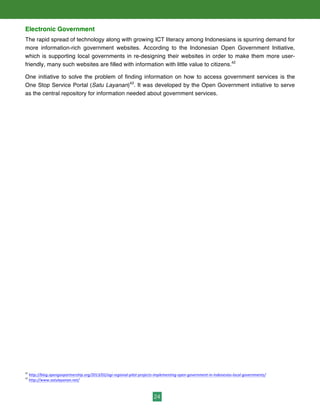 24
Electronic Government
The rapid spread of technology along with growing ICT literacy among Indonesians is spurring demand for
more information-rich government websites. According to the Indonesian Open Government Initiative,
which is supporting local governments in re-designing their websites in order to make them more user-
friendly, many such websites are filled with information with little value to citizens.42
One initiative to solve the problem of finding information on how to access government services is the
One Stop Service Portal (Satu Layanan)43
. It was developed by the Open Government initiative to serve
as the central repository for information needed about government services.
42
	
  http://blog.opengovpartnership.org/2013/02/ogi-­‐regional-­‐pilot-­‐projects-­‐implementing-­‐open-­‐government-­‐in-­‐indonesias-­‐local-­‐governments/	
  	
  
43
	
  http://www.satulayanan.net/
 