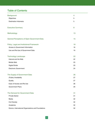1
Table of Contents
Background 4
Objectives 5
Destination Indonesia 5
Executive Summary 8
Methodology 13
General Perceptions of Open Government Data 15
Policy, Legal and Institutional Framework 18
Access to Government Information 18
Use and Re-Use of Government Data 19
Technology Landscape 22
Internet and the Web 22
Mobile Web 23
Digital Divide 23
Electronic Government 24
The Supply of Government Data 26
(Public) Availability 27
Quality 27
Ease of Access and Re-Use 28
Government Plans 29
The Demand for Government Data 31
Private Sector 31
Media 32
Civil Society 32
Academia 32
Donors, International Organizations and Foundations 32
 